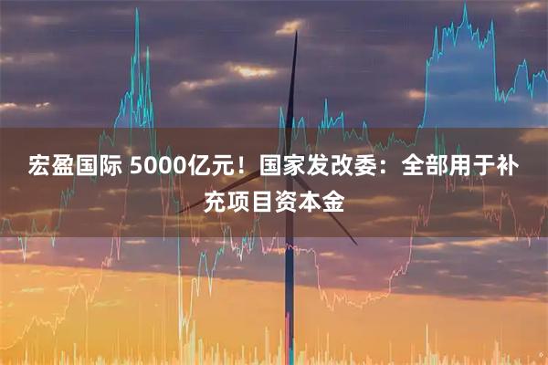 宏盈国际 5000亿元！国家发改委：全部用于补充项目资本金