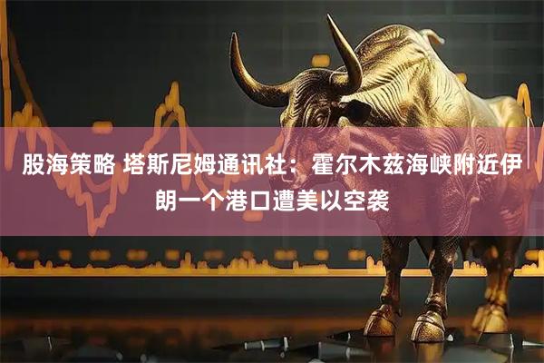 股海策略 塔斯尼姆通讯社：霍尔木兹海峡附近伊朗一个港口遭美以空袭